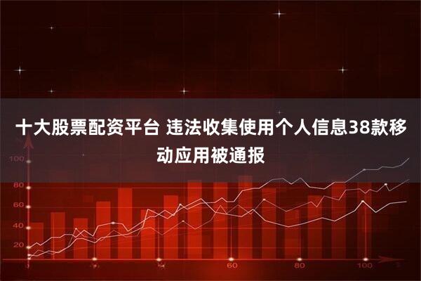十大股票配资平台 违法收集使用个人信息38款移动应用被通报