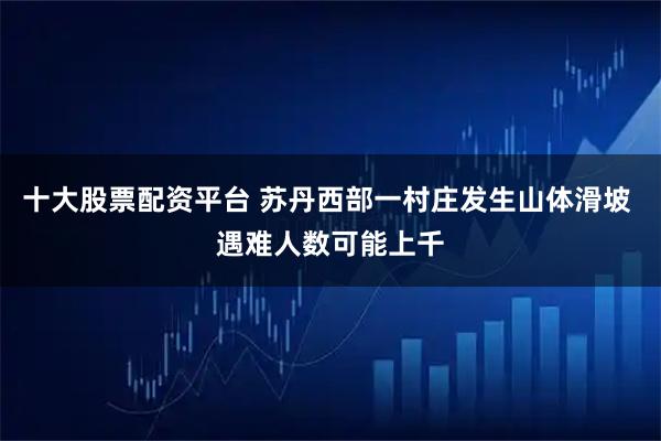 十大股票配资平台 苏丹西部一村庄发生山体滑坡 遇难人数可能上千
