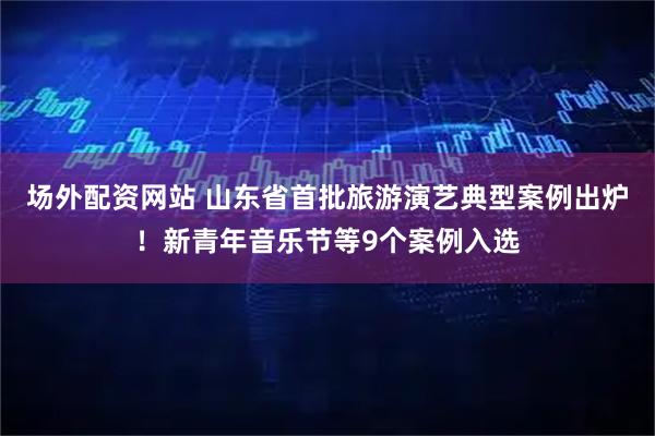 场外配资网站 山东省首批旅游演艺典型案例出炉！新青年音乐节等9个案例入选