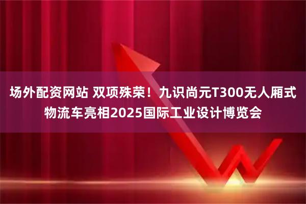 场外配资网站 双项殊荣!九识尚元T300无人厢式物流车亮相2025国际工业设计博览会