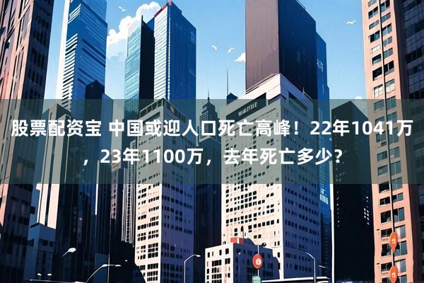 股票配资宝 中国或迎人口死亡高峰！22年1041万，23年1100万，去年死亡多少？
