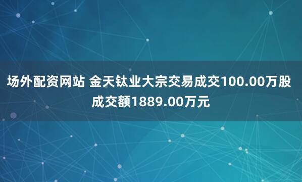场外配资网站 金天钛业大宗交易成交100.00万股 成交额1889.00万元