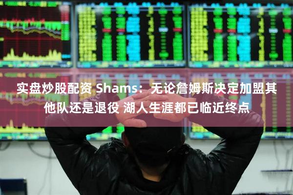 实盘炒股配资 Shams：无论詹姆斯决定加盟其他队还是退役 湖人生涯都已临近终点