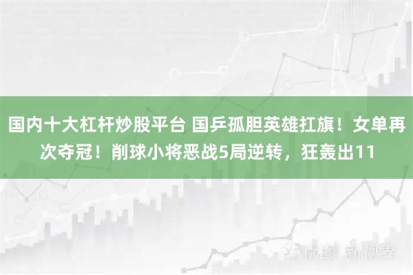 国内十大杠杆炒股平台 国乒孤胆英雄扛旗！女单再次夺冠！削球小将恶战5局逆转，狂轰出11