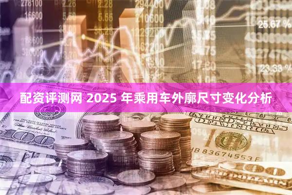配资评测网 2025 年乘用车外廓尺寸变化分析