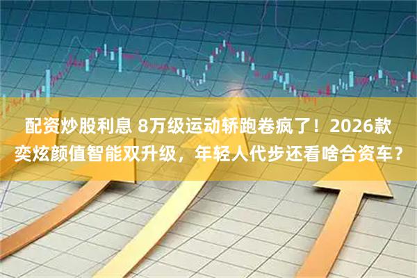 配资炒股利息 8万级运动轿跑卷疯了！2026款奕炫颜值智能双升级，年轻人代步还看啥合资车？