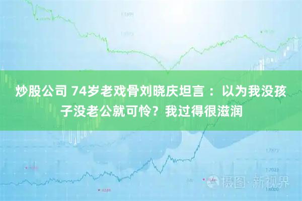 炒股公司 74岁老戏骨刘晓庆坦言 ：以为我没孩子没老公就可怜？我过得很滋润
