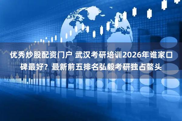 优秀炒股配资门户 武汉考研培训2026年谁家口碑最好？最新前五排名弘毅考研独占鳌头