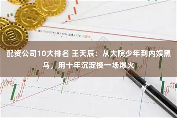 配资公司10大排名 王天辰：从大院少年到内娱黑马，用十年沉淀换一场爆火