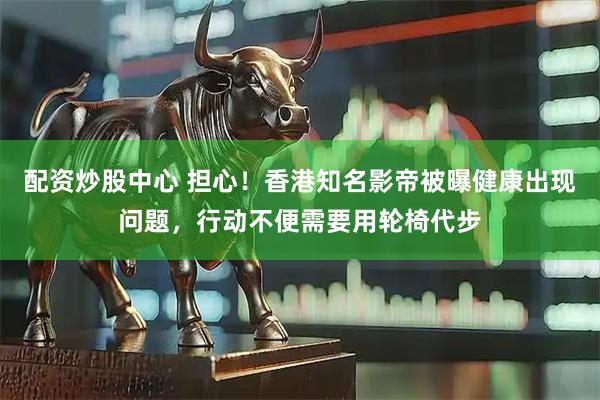 配资炒股中心 担心！香港知名影帝被曝健康出现问题，行动不便需要用轮椅代步