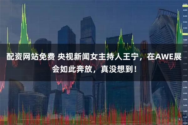 配资网站免费 央视新闻女主持人王宁,在AWE展会如此奔放,真没想到!