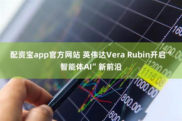 配资宝app官方网站 英伟达Vera Rubin开启“智能体AI”新前沿