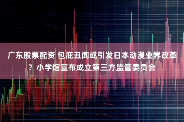 广东股票配资 包庇丑闻或引发日本动漫业界改革？小学馆宣布成立第三方监管委员会