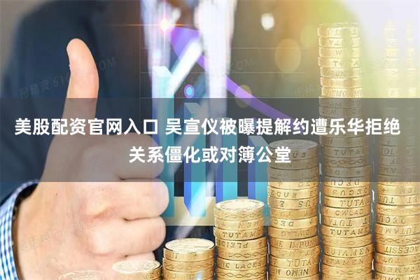 美股配资官网入口 吴宣仪被曝提解约遭乐华拒绝 关系僵化或对簿公堂