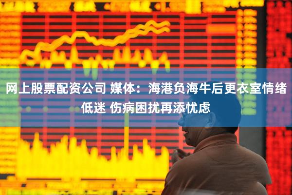 网上股票配资公司 媒体：海港负海牛后更衣室情绪低迷 伤病困扰再添忧虑