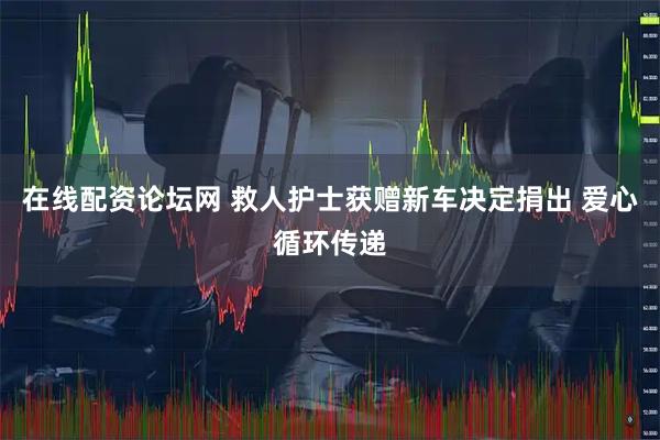 在线配资论坛网 救人护士获赠新车决定捐出 爱心循环传递