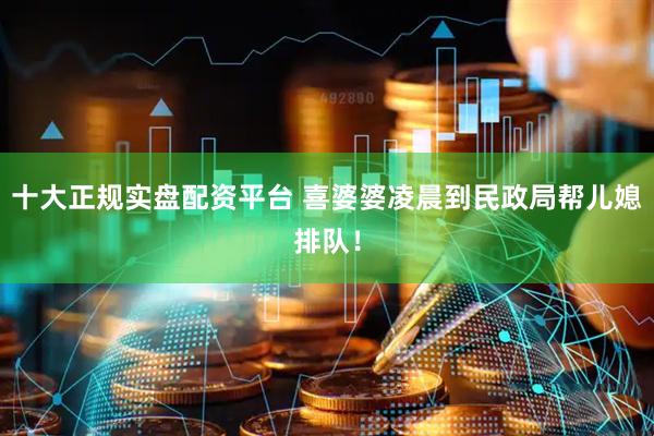 十大正规实盘配资平台 喜婆婆凌晨到民政局帮儿媳排队！