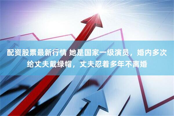 配资股票最新行情 她是国家一级演员，婚内多次给丈夫戴绿帽，丈夫忍着多年不离婚