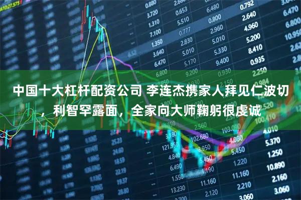 中国十大杠杆配资公司 李连杰携家人拜见仁波切，利智罕露面，全家向大师鞠躬很虔诚