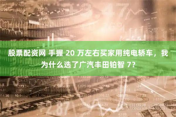 股票配资网 手握 20 万左右买家用纯电轿车，我为什么选了广汽丰田铂智 7？