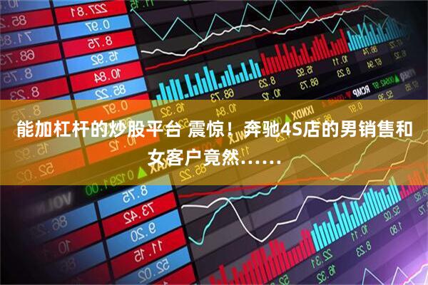 能加杠杆的炒股平台 震惊！奔驰4S店的男销售和女客户竟然……
