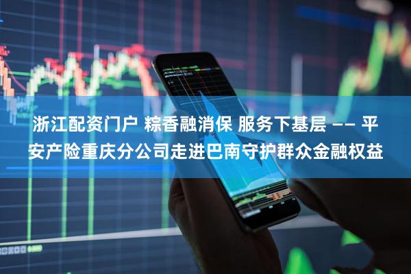 浙江配资门户 粽香融消保 服务下基层 —— 平安产险重庆分公司走进巴南守护群众金融权益