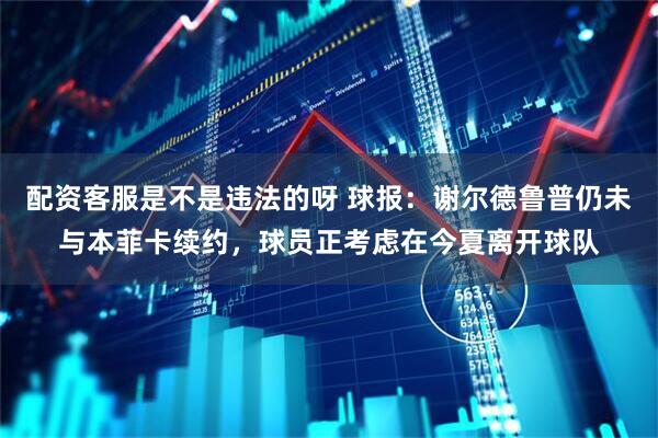配资客服是不是违法的呀 球报：谢尔德鲁普仍未与本菲卡续约，球员正考虑在今夏离开球队