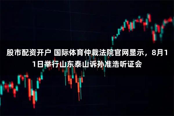 股市配资开户 国际体育仲裁法院官网显示，8月11日举行山东泰山诉孙准浩听证会