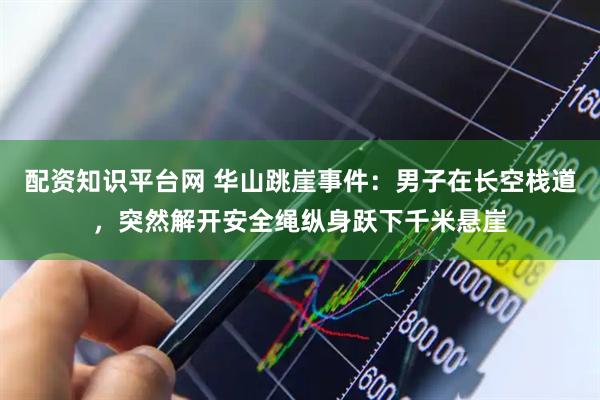 配资知识平台网 华山跳崖事件：男子在长空栈道，突然解开安全绳纵身跃下千米悬崖