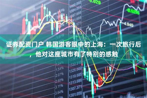 证券配资门户 韩国游客眼中的上海：一次旅行后，他对这座城市有了特别的感触
