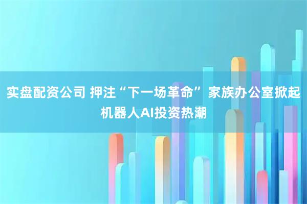 实盘配资公司 押注“下一场革命” 家族办公室掀起机器人AI投资热潮