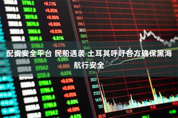配资安全平台 民船遇袭 土耳其呼吁各方确保黑海航行安全