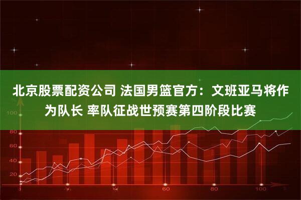 北京股票配资公司 法国男篮官方：文班亚马将作为队长 率队征战世预赛第四阶段比赛