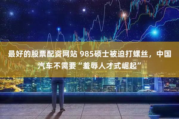 最好的股票配资网站 985硕士被迫打螺丝,中国汽车不需要“羞辱人才式崛起”