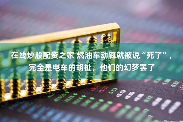 在线炒股配资之家 燃油车动辄就被说“死了”，完全是电车的胡扯，他们的幻梦罢了