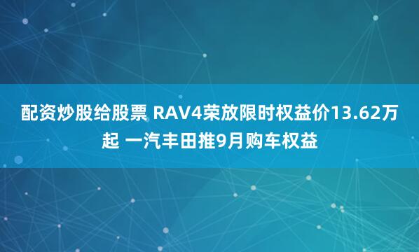 配资炒股给股票 RAV4荣放限时权益价13.62万起 一汽丰田推9月购车权益