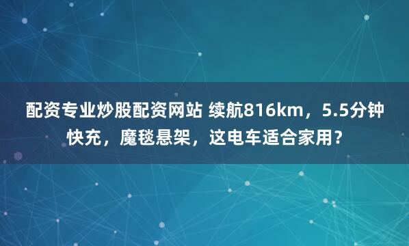 配资专业炒股配资网站 续航816km，5.5分钟快充，魔毯悬架，这电车适合家用？