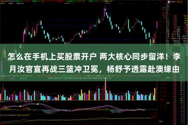 怎么在手机上买股票开户 两大核心同步留洋！李月汝官宣再战三篮冲卫冕，杨舒予透露赴澳缘由