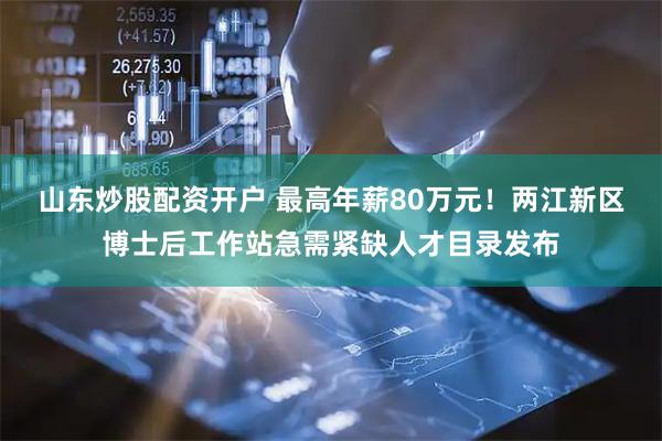 山东炒股配资开户 最高年薪80万元！两江新区博士后工作站急需紧缺人才目录发布