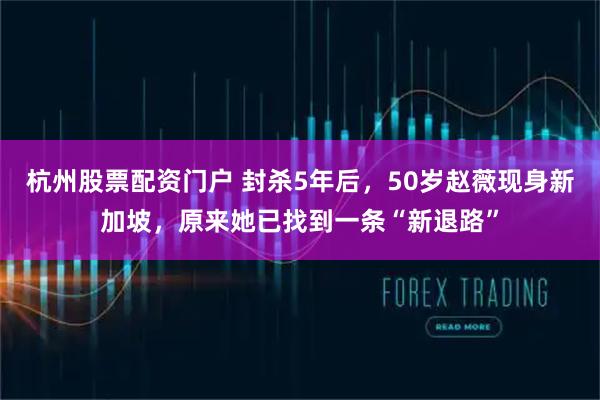 杭州股票配资门户 封杀5年后，50岁赵薇现身新加坡，原来她已找到一条“新退路”