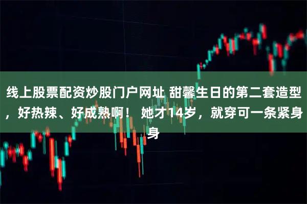 线上股票配资炒股门户网址 甜馨生日的第二套造型，好热辣、好成熟啊！ 她才14岁，就穿可一条紧身